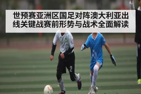 世预赛亚洲区国足对阵澳大利亚出线关键战赛前形势与战术全面解读