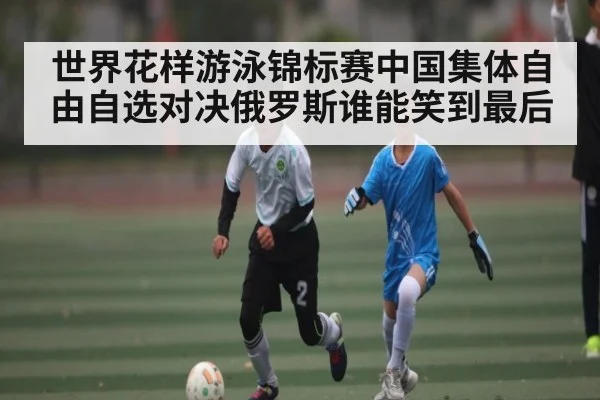 世界花样游泳锦标赛中国集体自由自选对决俄罗斯谁能笑到最后